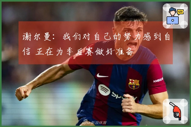 谢尔曼：我们对自己的努力感到自信 正在为季后赛做好准备