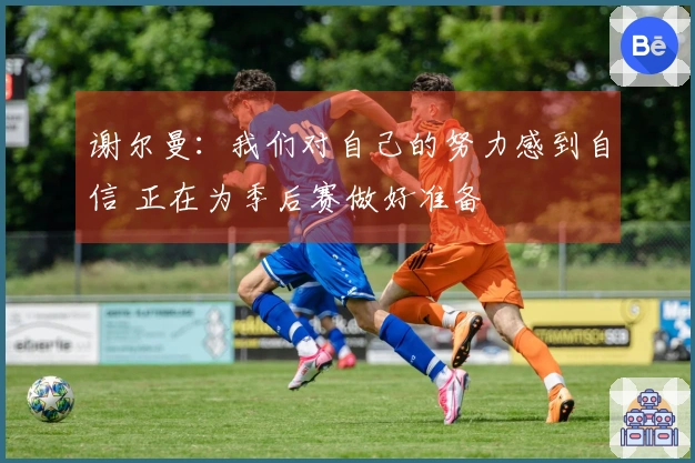 谢尔曼：我们对自己的努力感到自信 正在为季后赛做好准备
