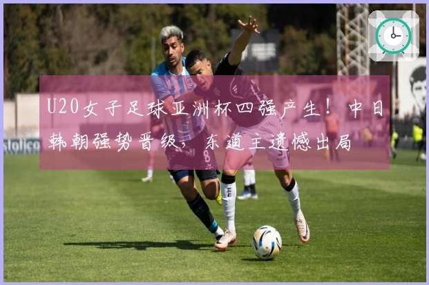 U20女子足球亚洲杯四强产生！中日韩朝强势晋级，东道主遗憾出局
