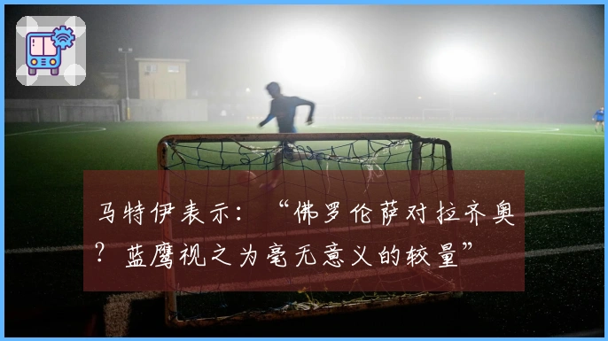 马特伊表示：“佛罗伦萨对拉齐奥？蓝鹰视之为毫无意义的较量”