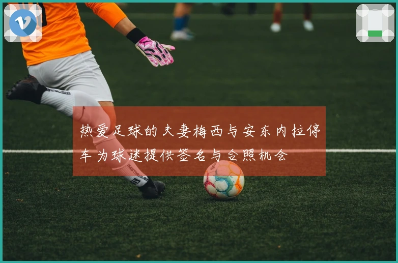 热爱足球的夫妻梅西与安东内拉停车为球迷提供签名与合照机会