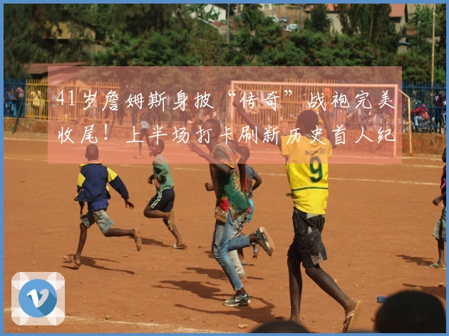 41岁詹姆斯身披“传奇”战袍完美收尾！上半场打卡刷新历史首人纪录