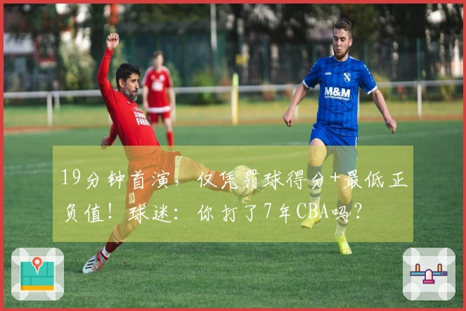 19分钟首演，仅凭罚球得分+最低正负值！球迷：你打了7年CBA吗？