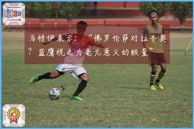 马特伊表示：“佛罗伦萨对拉齐奥？蓝鹰视之为毫无意义的较量”