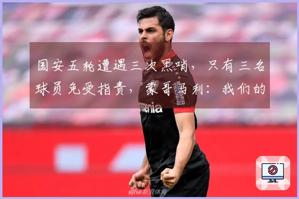 国安五轮遭遇三次黑哨，只有三名球员免受指责，蒙哥马利：我们的应对方式显得天真